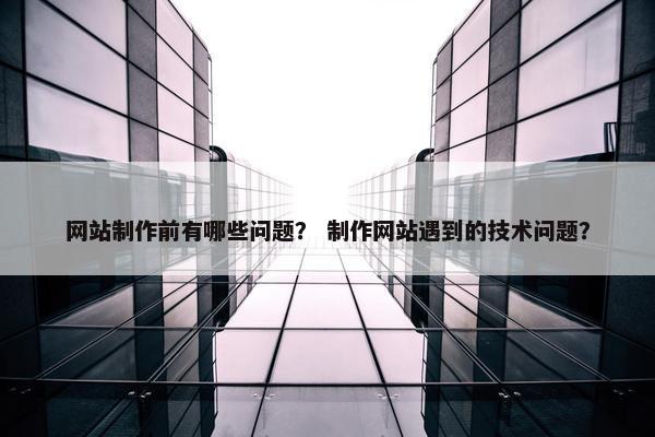 网站制作前有哪些问题？ 制作网站遇到的技术问题？