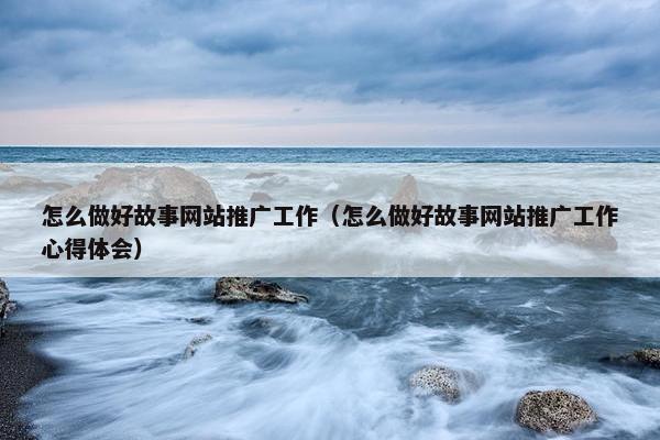 怎么做好故事网站推广工作（怎么做好故事网站推广工作心得体会）