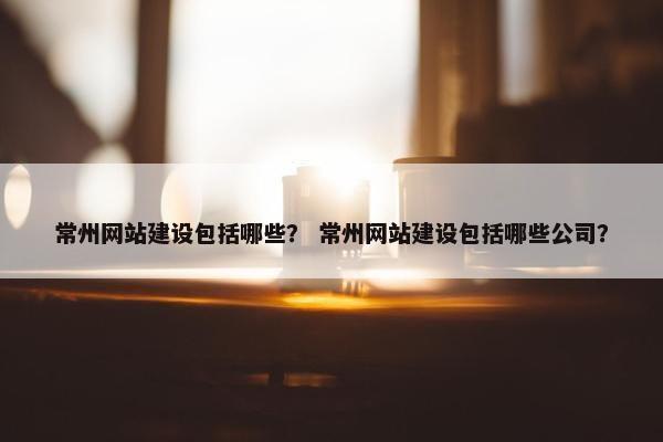 常州网站建设包括哪些？ 常州网站建设包括哪些公司？