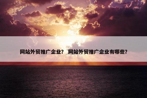 网站外贸推广企业？ 网站外贸推广企业有哪些？
