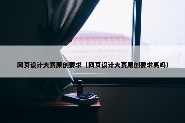 网页设计大赛原创要求（网页设计大赛原创要求高吗）