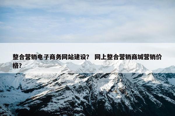 整合营销电子商务网站建设？ 网上整合营销商城营销价格？