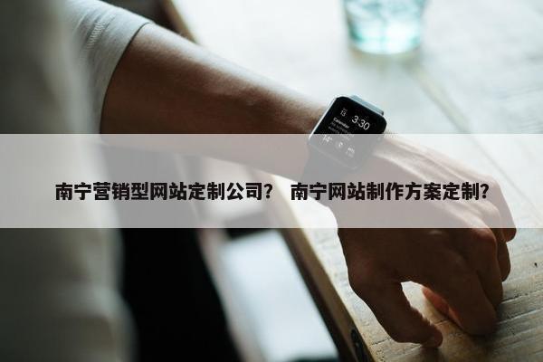 南宁营销型网站定制公司？ 南宁网站制作方案定制？
