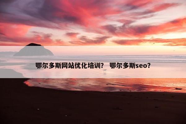鄂尔多斯网站优化培训？ 鄂尔多斯seo？