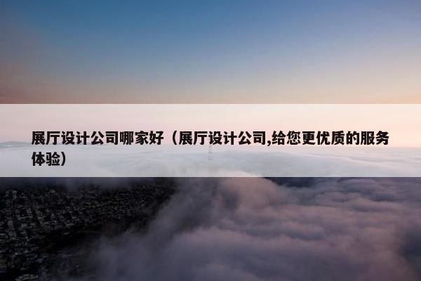 展厅设计公司哪家好（展厅设计公司,给您更优质的服务体验）