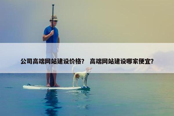 公司高端网站建设价格？ 高端网站建设哪家便宜？