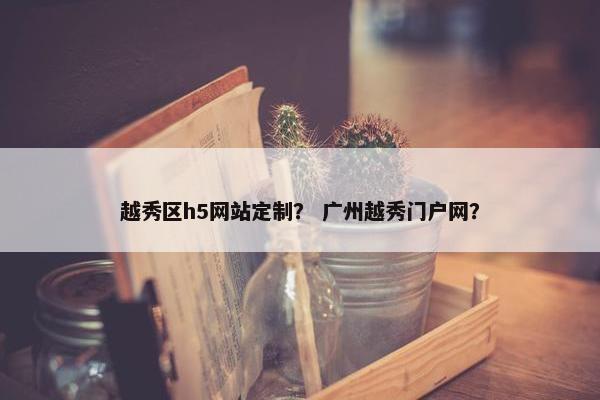 越秀区h5网站定制？ 广州越秀门户网？