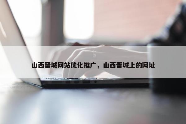 山西晋城网站优化推广，山西晋城上的网址