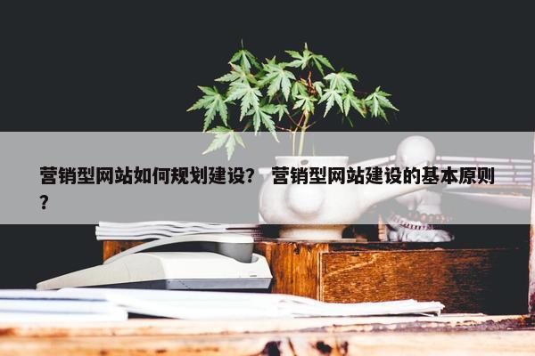 营销型网站如何规划建设？ 营销型网站建设的基本原则？