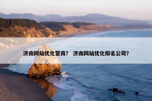 济南网站优化营商？ 济南网站优化排名公司？