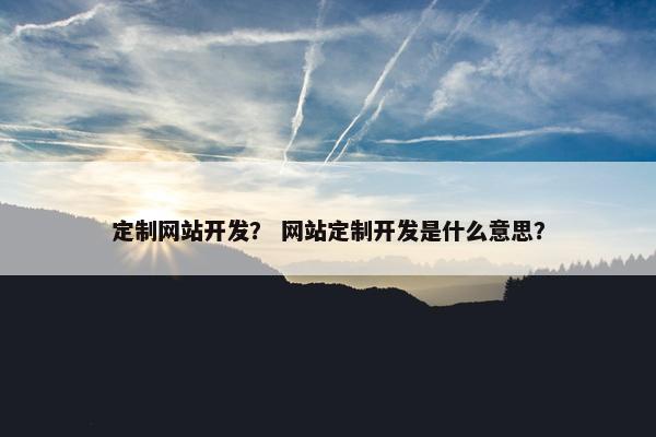 定制网站开发？ 网站定制开发是什么意思？
