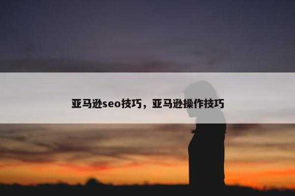 亚马逊seo技巧，亚马逊操作技巧