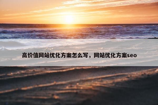 高价值网站优化方案怎么写，网站优化方案seo