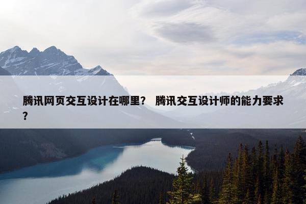 腾讯网页交互设计在哪里？ 腾讯交互设计师的能力要求？