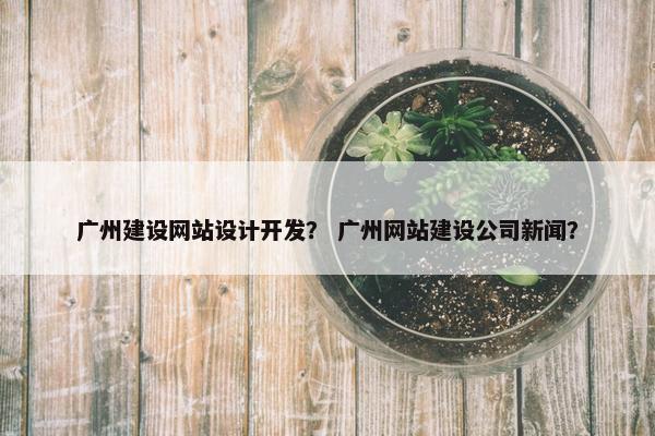 广州建设网站设计开发？ 广州网站建设公司新闻？