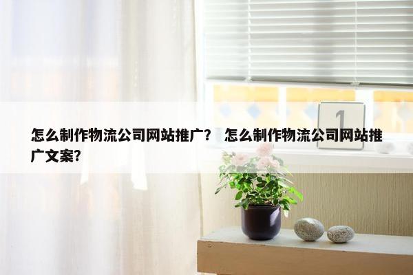 怎么制作物流公司网站推广？ 怎么制作物流公司网站推广文案？