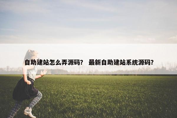 自助建站怎么弄源码？ 最新自助建站系统源码？