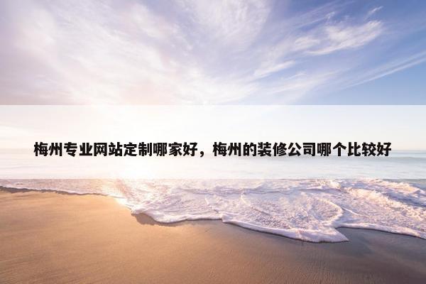 梅州专业网站定制哪家好，梅州的装修公司哪个比较好