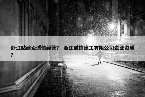 浙江站建设诚信经营？ 浙江诚信建工有限公司企业资质？