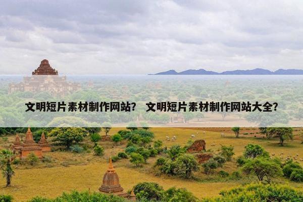 文明短片素材制作网站？ 文明短片素材制作网站大全？