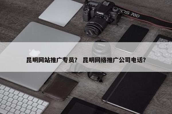 昆明网站推广专员？ 昆明网络推广公司电话？