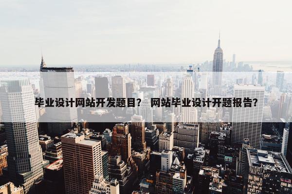 毕业设计网站开发题目？ 网站毕业设计开题报告？