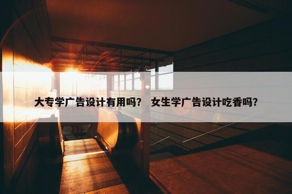 大专学广告设计有用吗？ 女生学广告设计吃香吗？