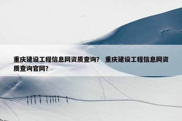 重庆建设工程信息网资质查询？ 重庆建设工程信息网资质查询官网？