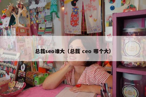 总裁seo谁大（总裁 ceo 哪个大）