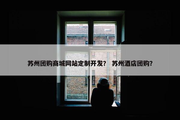 苏州团购商城网站定制开发？ 苏州酒店团购？