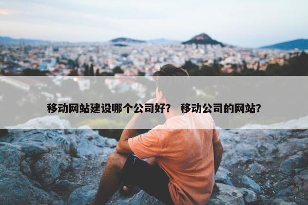 移动网站建设哪个公司好？ 移动公司的网站？