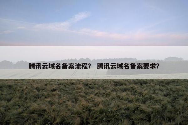 腾讯云域名备案流程？ 腾讯云域名备案要求？