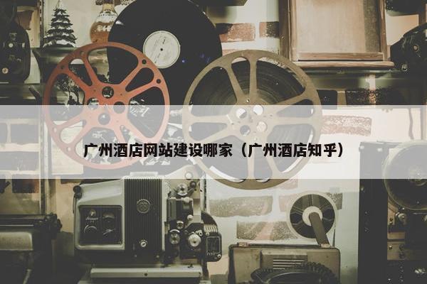 广州酒店网站建设哪家（广州酒店知乎）