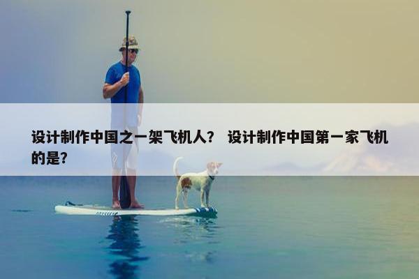设计制作中国之一架飞机人？ 设计制作中国第一家飞机的是？