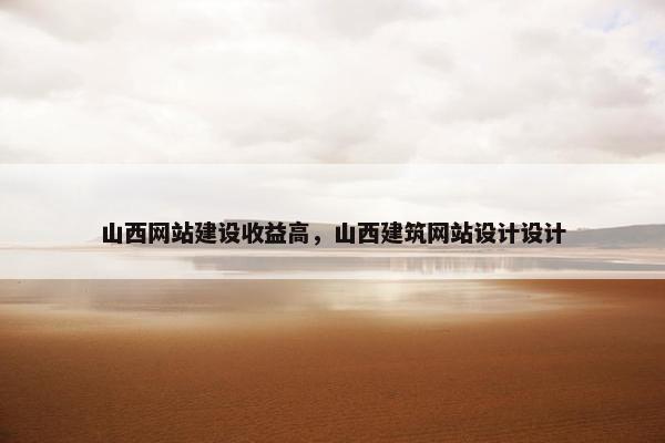 山西网站建设收益高，山西建筑网站设计设计