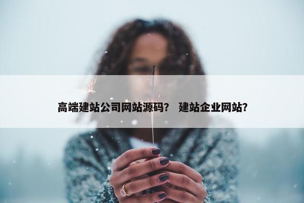 高端建站公司网站源码？ 建站企业网站？