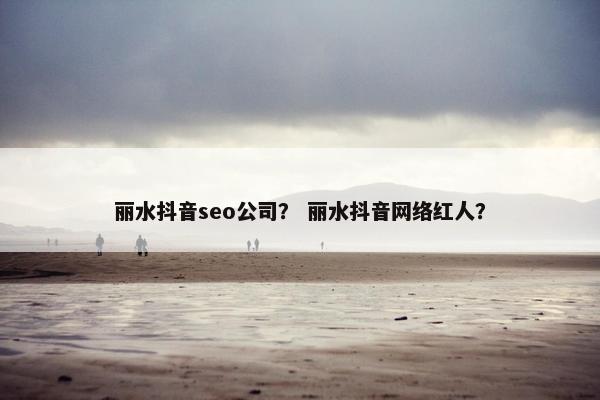 丽水抖音seo公司？ 丽水抖音网络红人？