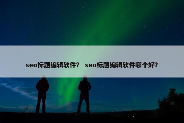 seo标题编辑软件？ seo标题编辑软件哪个好？