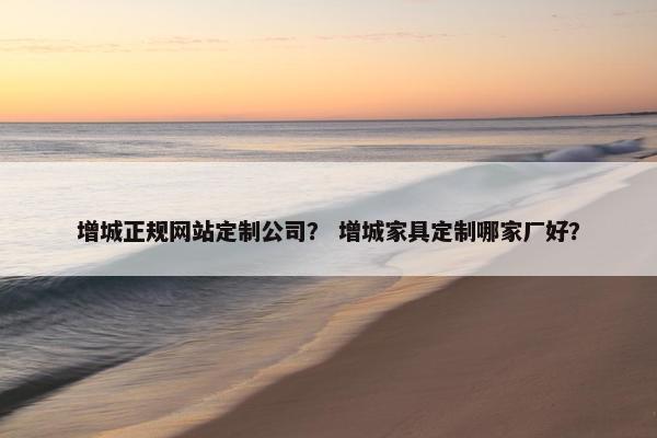增城正规网站定制公司？ 增城家具定制哪家厂好？