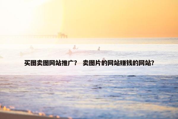 买图卖图网站推广？ 卖图片的网站赚钱的网站？