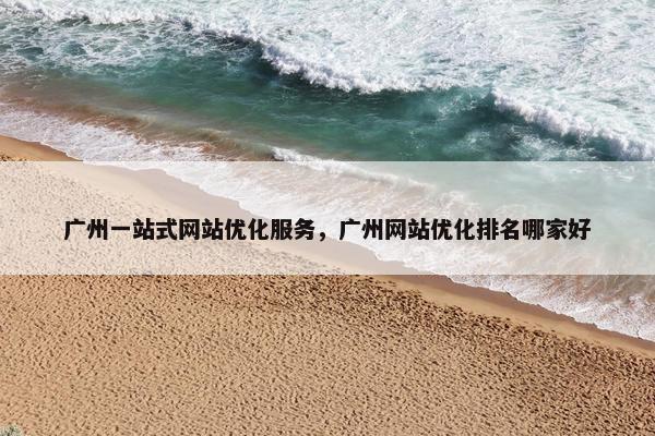 广州一站式网站优化服务，广州网站优化排名哪家好