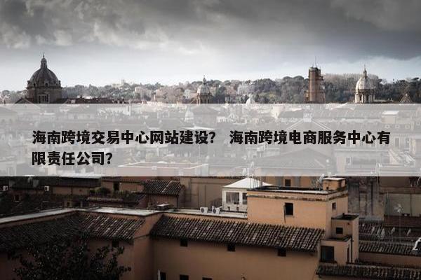 海南跨境交易中心网站建设？ 海南跨境电商服务中心有限责任公司？