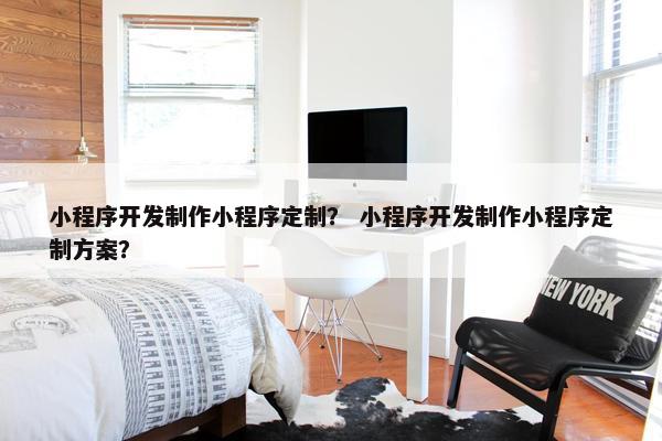 小程序开发制作小程序定制？ 小程序开发制作小程序定制方案？