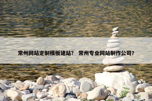 常州网站定制模板建站？ 常州专业网站制作公司？