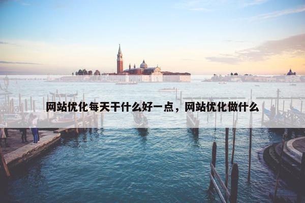 网站优化每天干什么好一点，网站优化做什么
