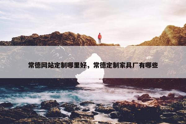 常德网站定制哪里好，常德定制家具厂有哪些