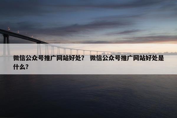 微信公众号推广网站好处？ 微信公众号推广网站好处是什么？