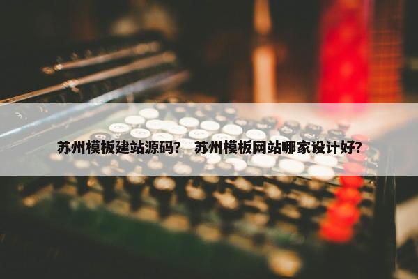 苏州模板建站源码？ 苏州模板网站哪家设计好？