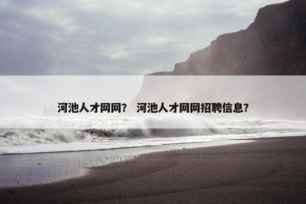 河池人才网网？ 河池人才网网招聘信息？