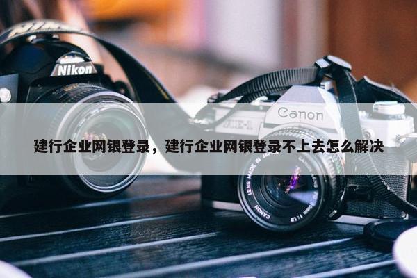 建行企业网银登录，建行企业网银登录不上去怎么解决